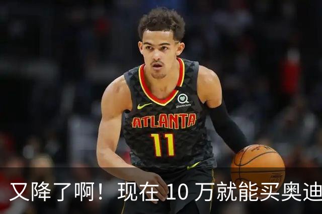 又降了啊！现在 10 万就能买奥迪？